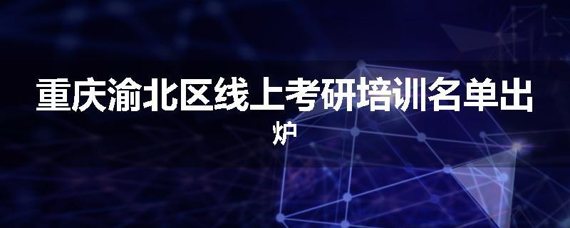 重庆渝北区线上考研培训名单出炉