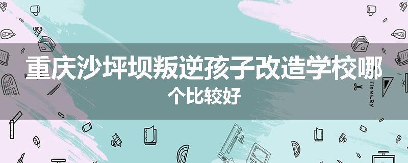 重庆沙坪坝叛逆孩子改造学校哪个比较好