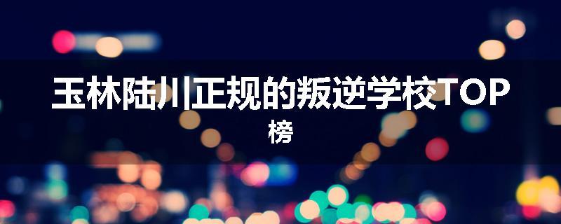 玉林陆川正规的叛逆学校TOP榜