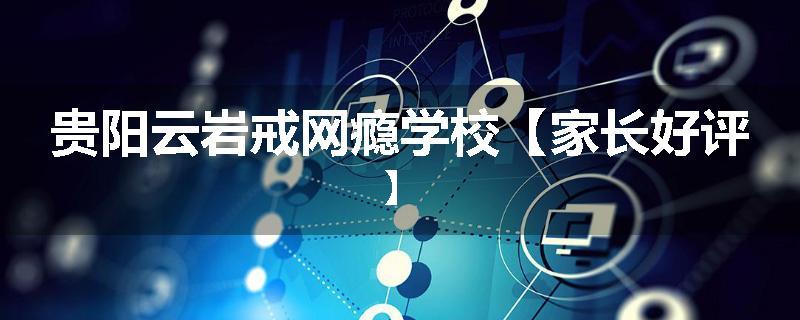 贵阳云岩戒网瘾学校【家长好评】