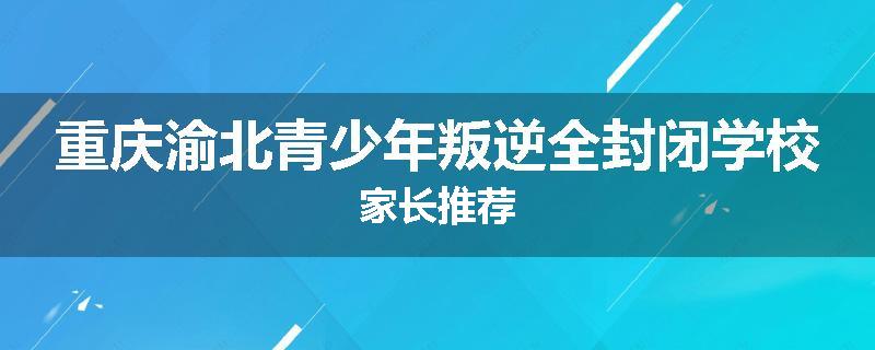 重庆渝北青少年叛逆全封闭学校家长推荐