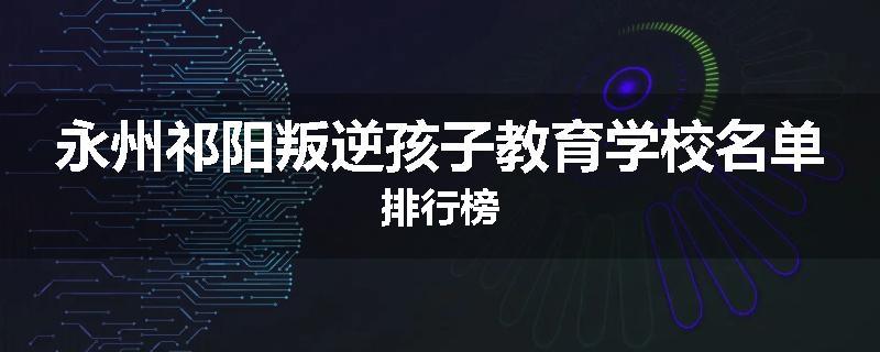 永州祁阳叛逆孩子教育学校名单排行榜