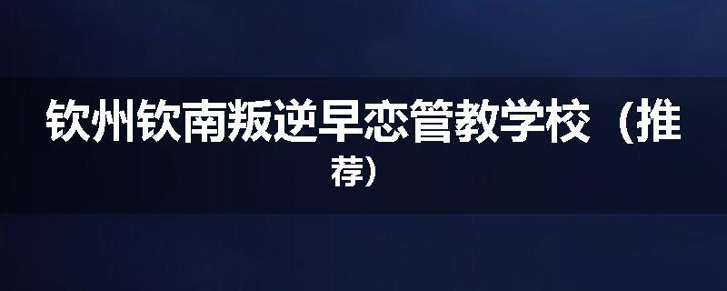 钦州钦南叛逆早恋管教学校（推荐）