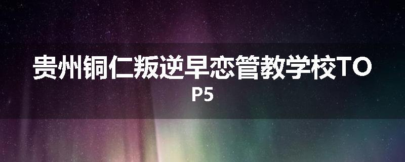 贵州铜仁叛逆早恋管教学校TOP5