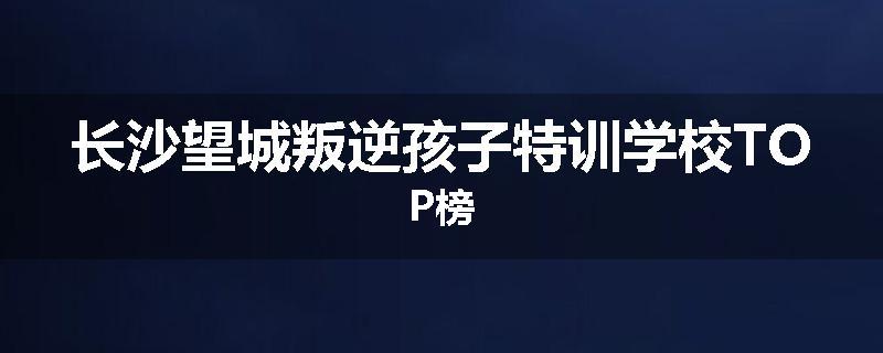 长沙望城叛逆孩子特训学校TOP榜
