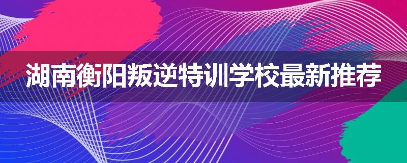 湖南衡阳叛逆特训学校最新推荐