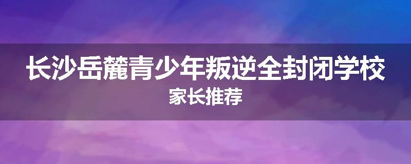 长沙岳麓青少年叛逆全封闭学校家长推荐
