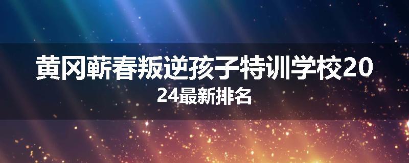 黄冈蕲春叛逆孩子特训学校2024最新排名