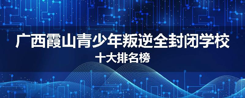 广西霞山青少年叛逆全封闭学校十大排名榜