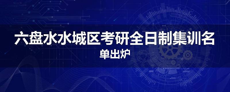 六盘水水城区考研全日制集训名单出炉