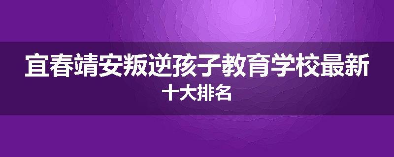 宜春靖安叛逆孩子教育学校最新十大排名