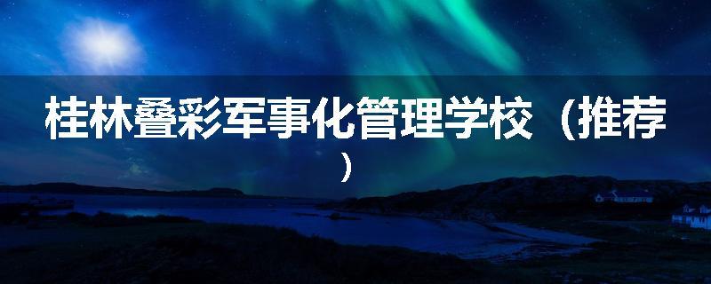 桂林叠彩军事化管理学校（推荐）