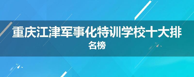 重庆江津军事化特训学校十大排名榜