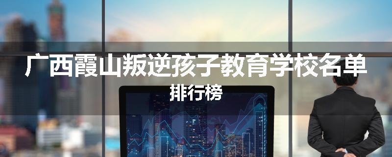 广西霞山叛逆孩子教育学校名单排行榜