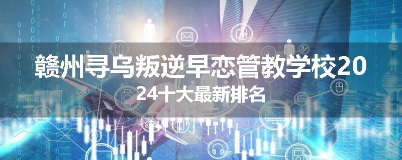 赣州寻乌叛逆早恋管教学校2024十大最新排名