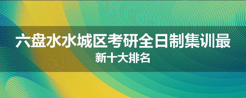 六盘水水城区考研全日制集训最新十大排名
