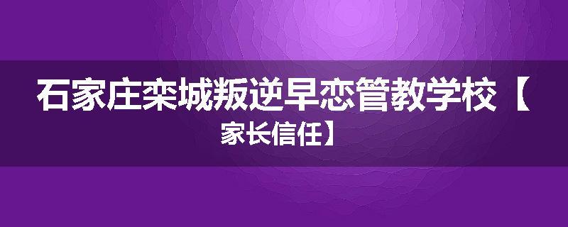 石家庄栾城叛逆早恋管教学校【家长信任】