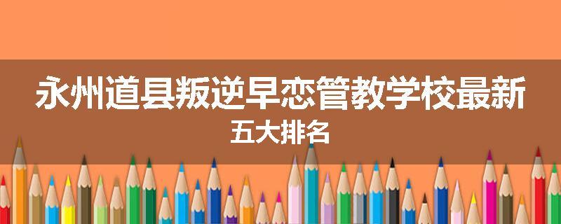 永州道县叛逆早恋管教学校最新五大排名