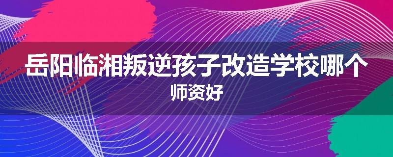 岳阳临湘叛逆孩子改造学校哪个师资好