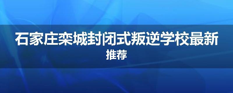 石家庄栾城封闭式叛逆学校最新推荐