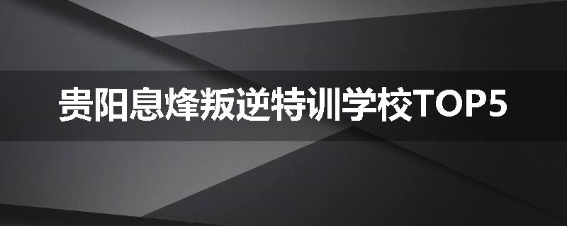 贵阳息烽叛逆特训学校TOP5