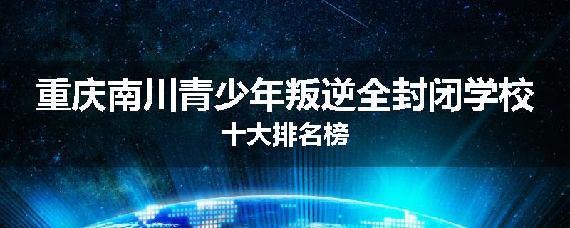 重庆南川青少年叛逆全封闭学校十大排名榜
