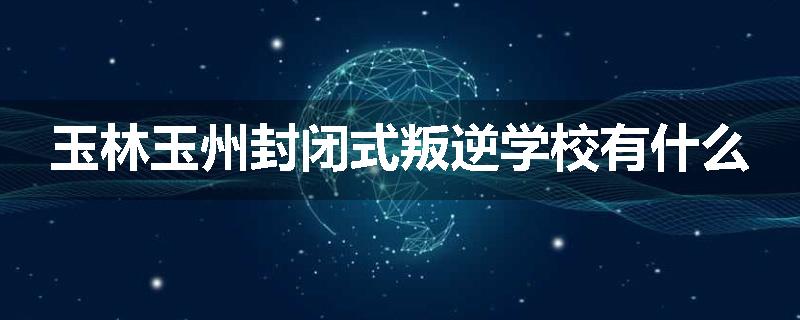 玉林玉州封闭式叛逆学校有什么