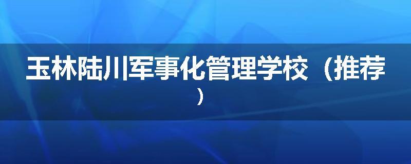 玉林陆川军事化管理学校（推荐）