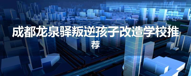 成都龙泉驿叛逆孩子改造学校推荐
