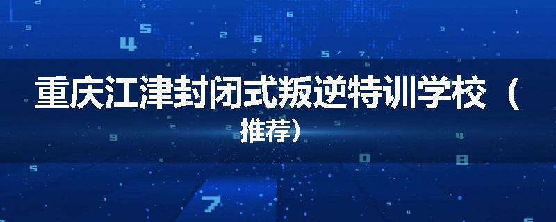 重庆江津封闭式叛逆特训学校（推荐）