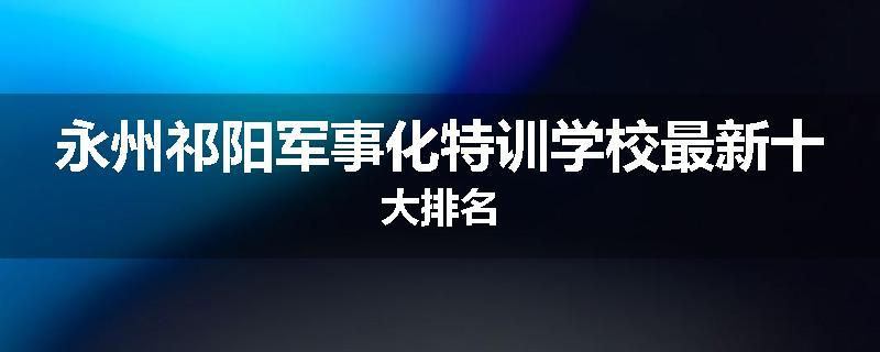 永州祁阳军事化特训学校最新十大排名