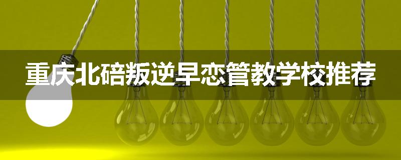 重庆北碚叛逆早恋管教学校推荐
