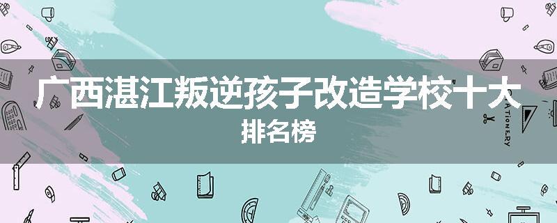 广西湛江叛逆孩子改造学校十大排名榜