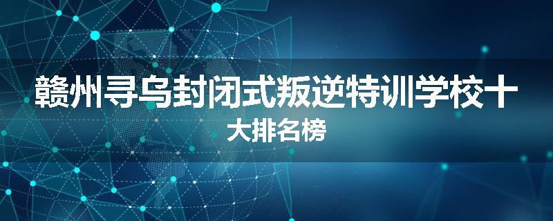 赣州寻乌封闭式叛逆特训学校十大排名榜