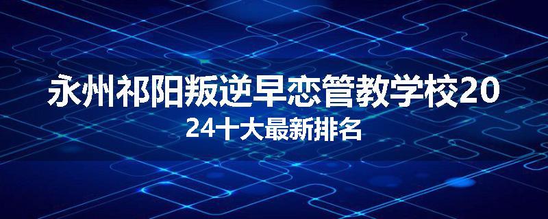 永州祁阳叛逆早恋管教学校2024十大最新排名
