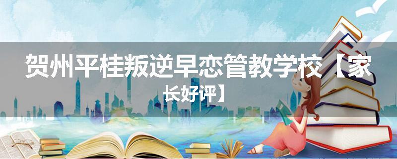 贺州平桂叛逆早恋管教学校【家长好评】