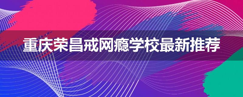 重庆荣昌戒网瘾学校最新推荐