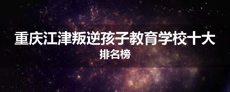 重庆江津叛逆孩子教育学校十大排名榜