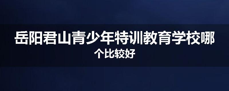 岳阳君山青少年特训教育学校哪个比较好