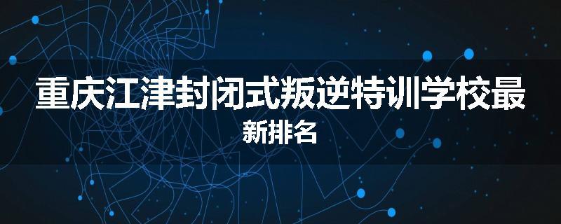 重庆江津封闭式叛逆特训学校最新排名