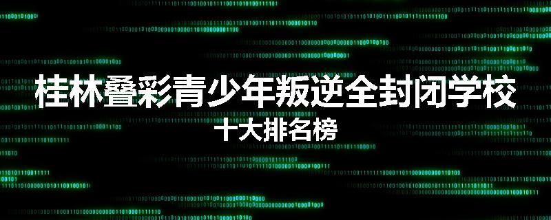 桂林叠彩青少年叛逆全封闭学校十大排名榜
