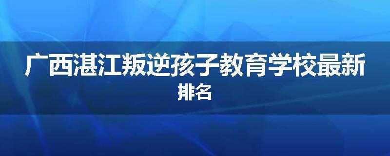 广西湛江叛逆孩子教育学校最新排名