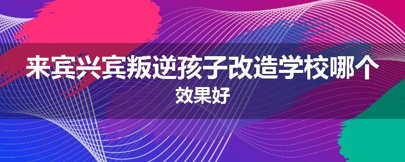 来宾兴宾叛逆孩子改造学校哪个效果好