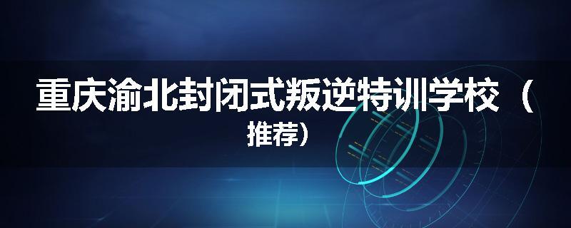 重庆渝北封闭式叛逆特训学校（推荐）