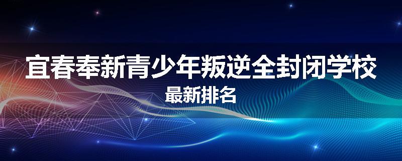 宜春奉新青少年叛逆全封闭学校最新排名