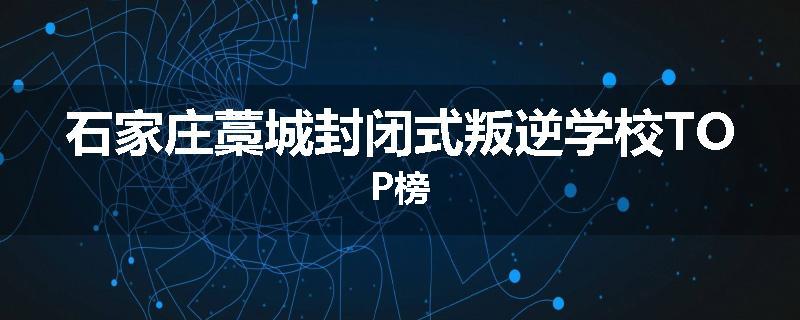 石家庄藁城封闭式叛逆学校TOP榜