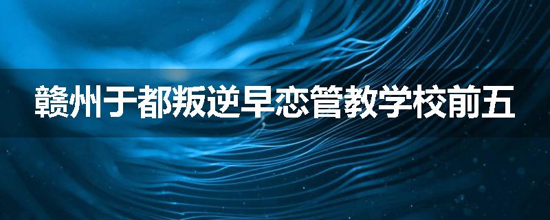 赣州于都叛逆早恋管教学校前五