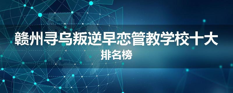 赣州寻乌叛逆早恋管教学校十大排名榜