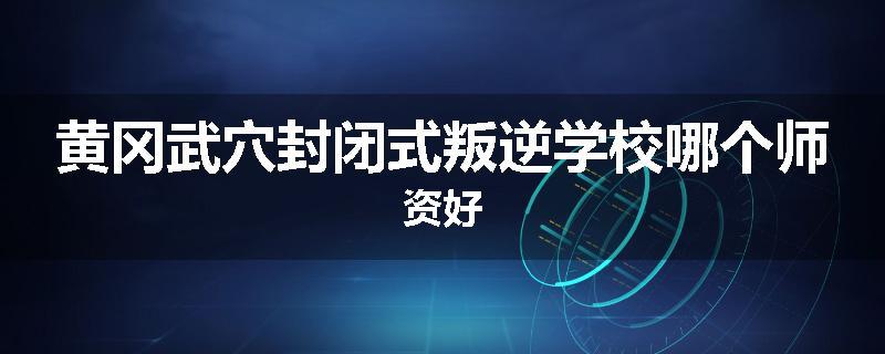 黄冈武穴封闭式叛逆学校哪个师资好