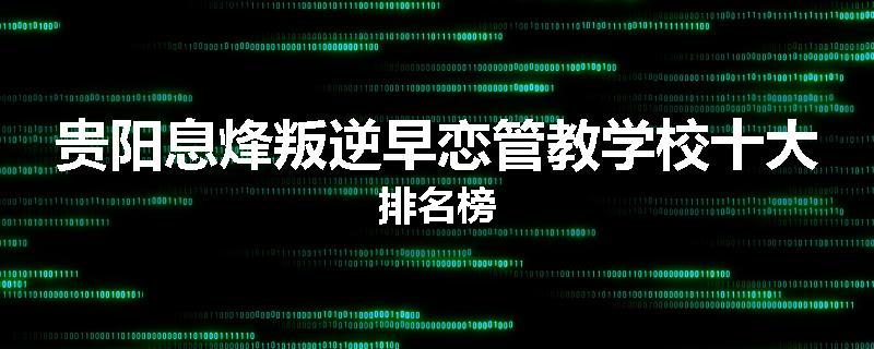 贵阳息烽叛逆早恋管教学校十大排名榜